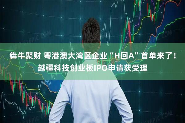 犇牛聚财 粤港澳大湾区企业“H回A”首单来了！越疆科技创业板IPO申请获受理