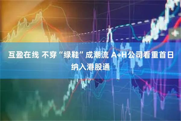 互盈在线 不穿“绿鞋”成潮流 A+H公司看重首日纳入港股通