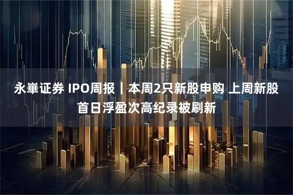 永崋证券 IPO周报｜本周2只新股申购 上周新股首日浮盈次高纪录被刷新