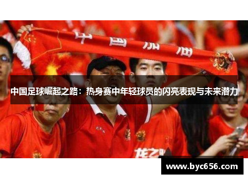 中国足球崛起之路：热身赛中年轻球员的闪亮表现与未来潜力