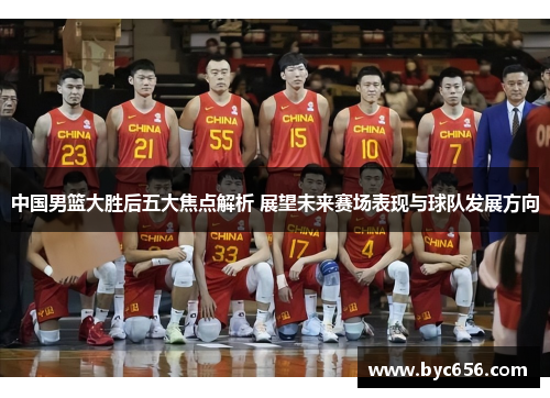中国男篮大胜后五大焦点解析 展望未来赛场表现与球队发展方向