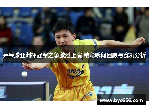 乒乓球亚洲杯冠军之争激烈上演 精彩瞬间回顾与赛况分析