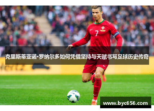 克里斯蒂亚诺·罗纳尔多如何凭借坚持与天赋书写足球历史传奇