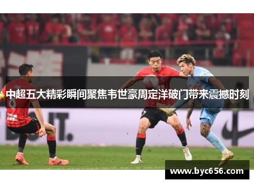 中超五大精彩瞬间聚焦韦世豪周定洋破门带来震撼时刻