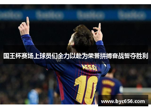 国王杯赛场上球员们全力以赴为荣誉拼搏奋战誓夺胜利