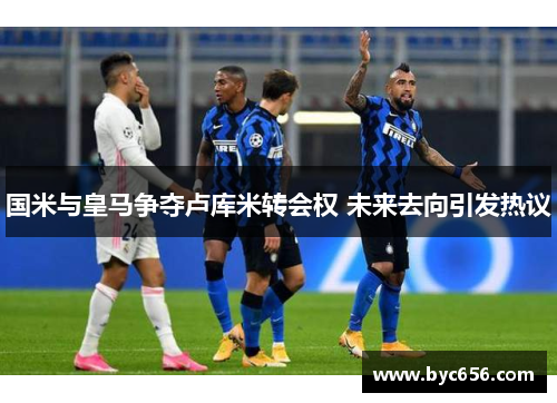 国米与皇马争夺卢库米转会权 未来去向引发热议