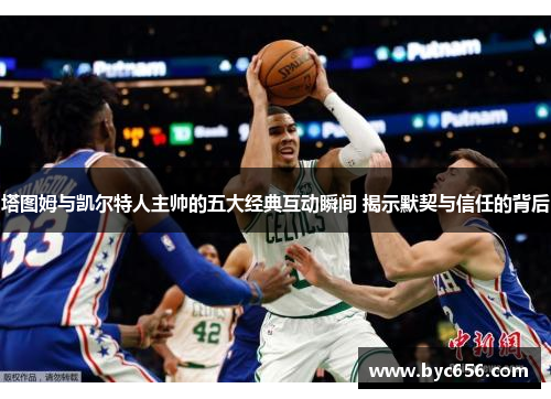 塔图姆与凯尔特人主帅的五大经典互动瞬间 揭示默契与信任的背后
